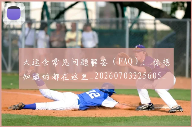 大运会常见问题解答（FAQ）：你想知道的都在这里_20260703225605_20260719171650