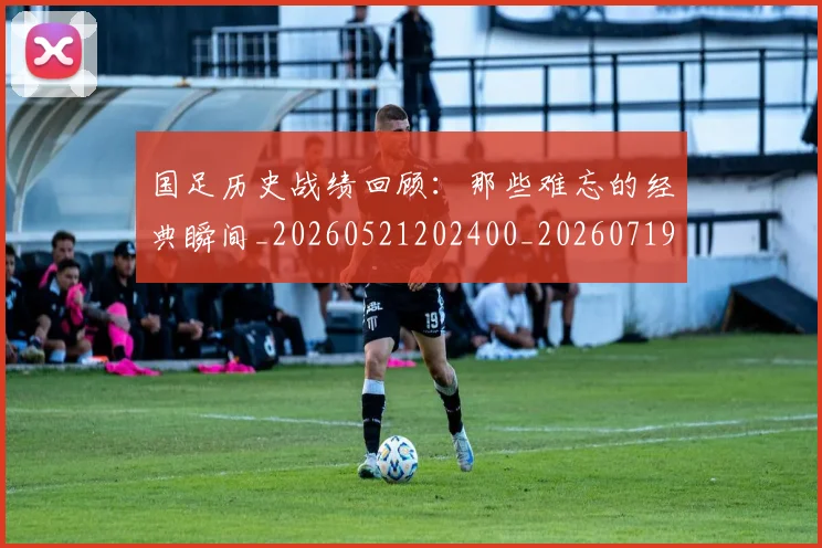 国足历史战绩回顾：那些难忘的经典瞬间_20260521202400_20260719162638