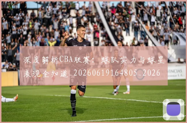 深度解析CBA联赛：球队实力与球星表现全知道_20260619164805_20260707154458