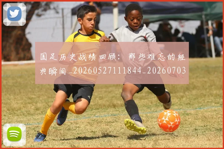 国足历史战绩回顾：那些难忘的经典瞬间_20260527111844_20260703223317