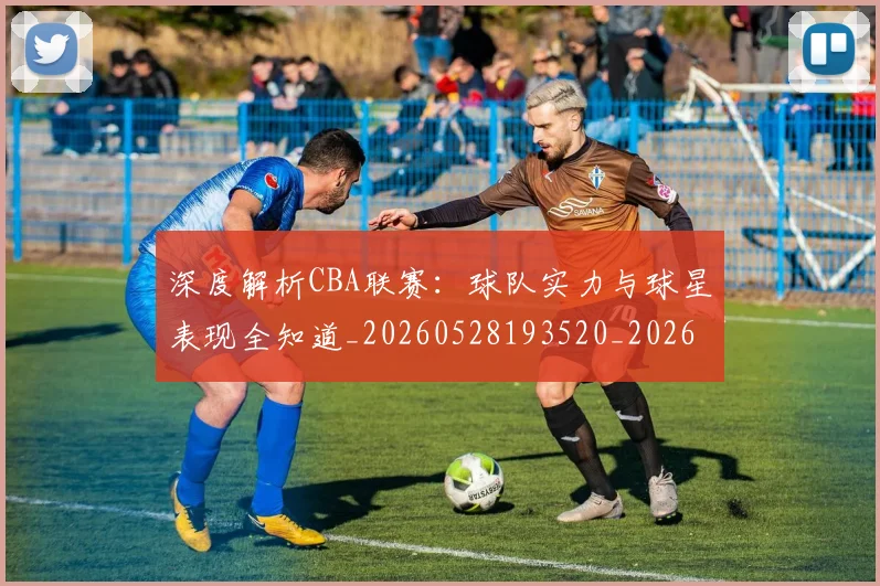 深度解析CBA联赛：球队实力与球星表现全知道_20260528193520_20260801203328