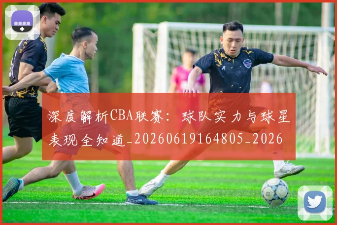 深度解析CBA联赛：球队实力与球星表现全知道_20260619164805_20260707154458