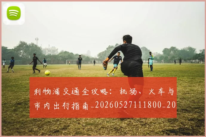 利物浦交通全攻略：机场、火车与市内出行指南_20260527111800_20260703220016
