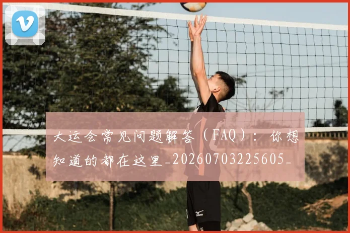 大运会常见问题解答（FAQ）：你想知道的都在这里_20260703225605_20260719171650